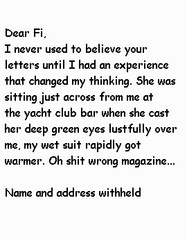 Dear   Fi I never used to believe your letters until I had an experience   that changed my thinking. She was sitting just across from me at   the yacht club bar when she cast her deep green eyes lustfully   over me, my wet suit rapidly got warmer. Oh shit wrong magazine...   Name and address withheld