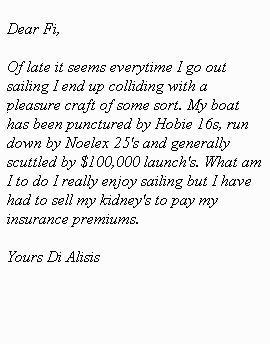 Dear Fi, Of late it seems everytime I go out sailing I end up colliding with a pleasure craft of some sort. My boat has been punctured by Hobie’s, run down by Noelex 25's and generally scuttled by $100,000 launch's. What am I to do I really enjoy sailing but I have had to sell my kidney's to pay my insurance premiums.Yours Di Alisis