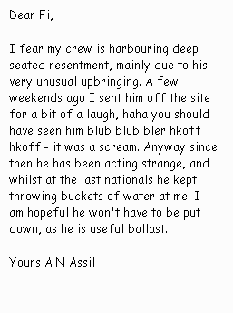 Dear Fi,I fear my crew is harbouring
			deep seated resentment, mainly due to his very unusual upbringing.
			A few weekends ago I sent him off the site for a bit of a laugh,
			haha you should have seen him blub blub bler hkoff hkoff - it was
			a scream. Anyway since then he has been acting strange, and whilst
			at the last nationals he kept throwing buckets of water at me. I
			am hopeful he won't have to be put down, as he is useful ballast.
			Yours A N Assil